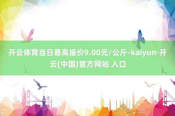 开云体育当日最高报价9.00元/公斤-kaiyun·开云(中国)官方网站 入口