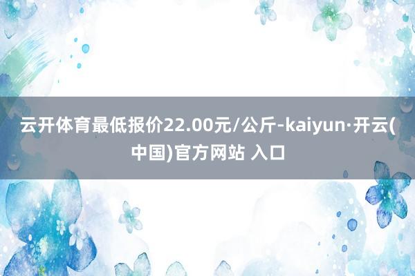 云开体育最低报价22.00元/公斤-kaiyun·开云(中国)官方网站 入口