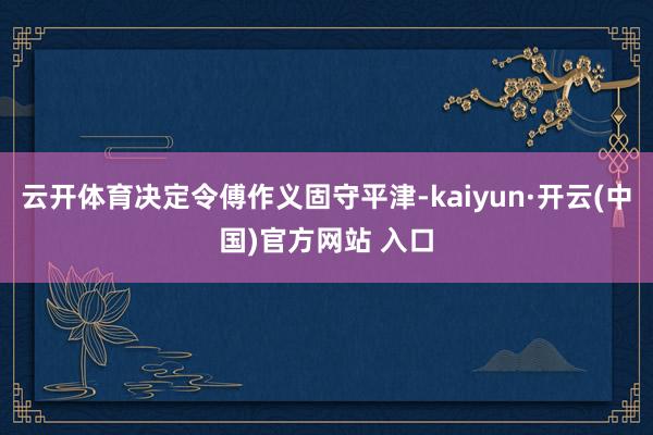 云开体育决定令傅作义固守平津-kaiyun·开云(中国)官方网站 入口