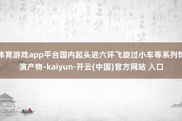 体育游戏app平台国内起头进六环飞旋过小车等系列饰演产物-kaiyun·开云(中国)官方网站 入口