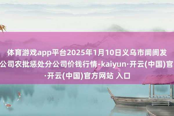体育游戏app平台2025年1月10日义乌市阛阓发展集团有限公司农批惩处分公司价钱行情-kaiyun·开云(中国)官方网站 入口