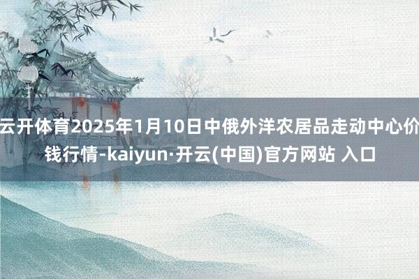 云开体育2025年1月10日中俄外洋农居品走动中心价钱行情-kaiyun·开云(中国)官方网站 入口