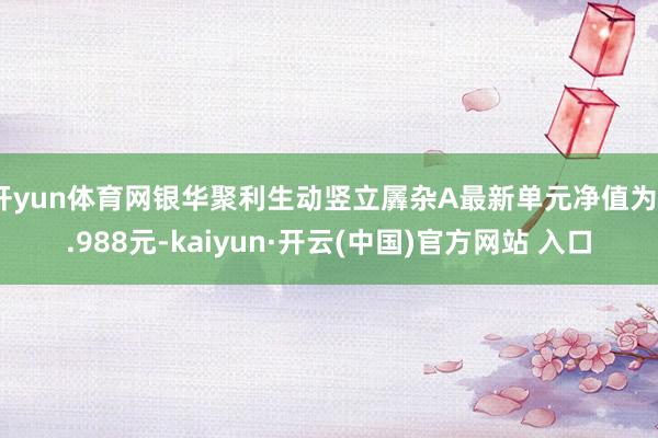 开yun体育网银华聚利生动竖立羼杂A最新单元净值为0.988元-kaiyun·开云(中国)官方网站 入口