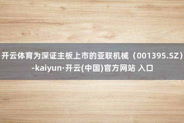 开云体育为深证主板上市的亚联机械（001395.SZ）-kaiyun·开云(中国)官方网站 入口