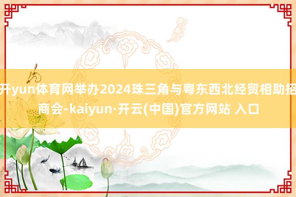 开yun体育网举办2024珠三角与粤东西北经贸相助招商会-kaiyun·开云(中国)官方网站 入口