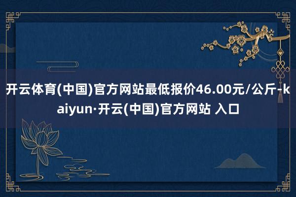开云体育(中国)官方网站最低报价46.00元/公斤-kaiyun·开云(中国)官方网站 入口