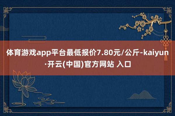 体育游戏app平台最低报价7.80元/公斤-kaiyun·开云(中国)官方网站 入口