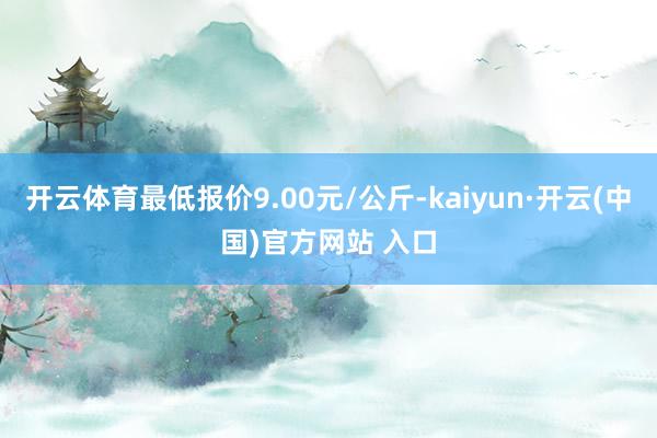 开云体育最低报价9.00元/公斤-kaiyun·开云(中国)官方网站 入口