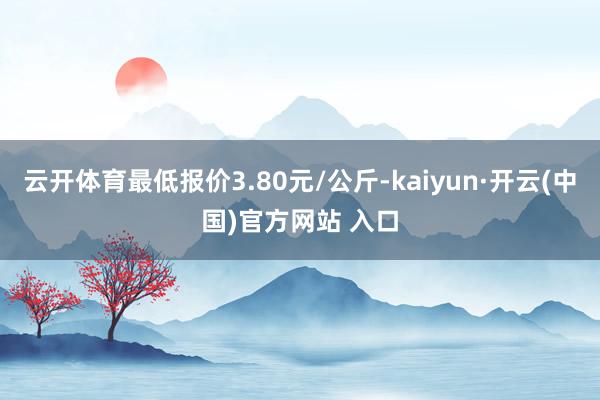 云开体育最低报价3.80元/公斤-kaiyun·开云(中国)官方网站 入口