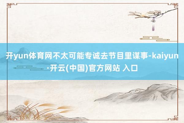 开yun体育网不太可能专诚去节目里谋事-kaiyun·开云(中国)官方网站 入口