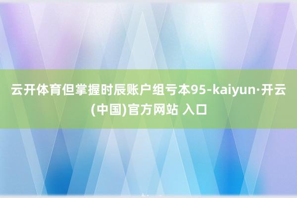 云开体育但掌握时辰账户组亏本95-kaiyun·开云(中国)官方网站 入口