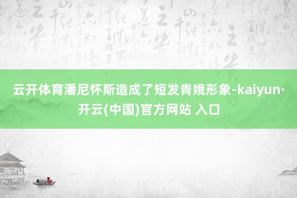 云开体育潘尼怀斯造成了短发青娥形象-kaiyun·开云(中国)官方网站 入口