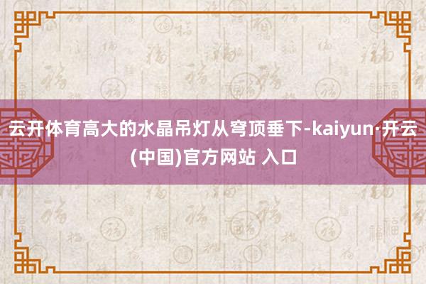 云开体育高大的水晶吊灯从穹顶垂下-kaiyun·开云(中国)官方网站 入口