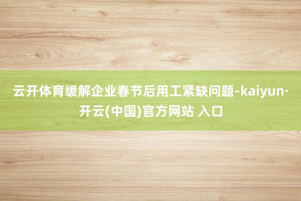 云开体育缓解企业春节后用工紧缺问题-kaiyun·开云(中国)官方网站 入口