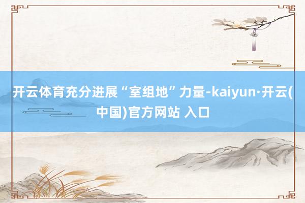 开云体育充分进展“室组地”力量-kaiyun·开云(中国)官方网站 入口