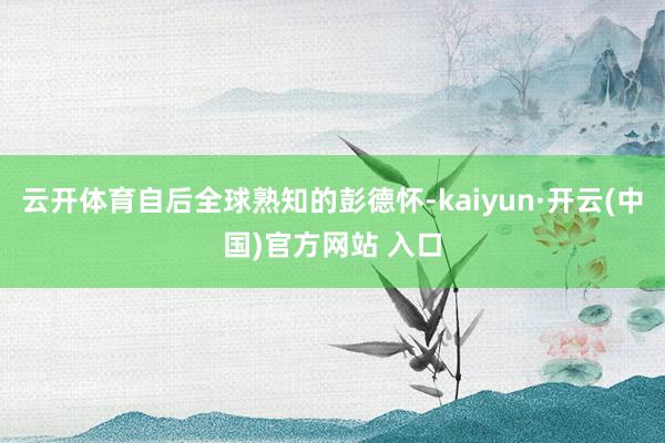 云开体育自后全球熟知的彭德怀-kaiyun·开云(中国)官方网站 入口