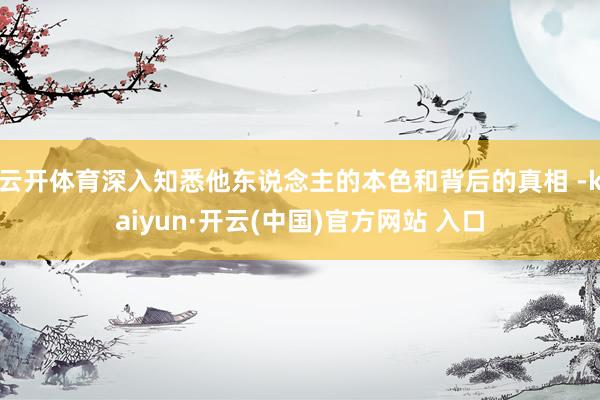 云开体育深入知悉他东说念主的本色和背后的真相 -kaiyun·开云(中国)官方网站 入口