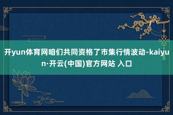 开yun体育网咱们共同资格了市集行情波动-kaiyun·开云(中国)官方网站 入口