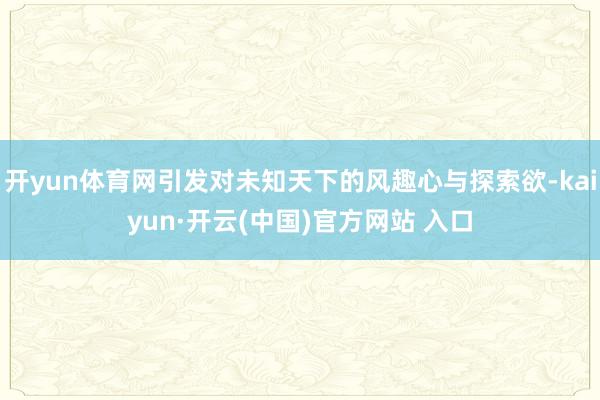 开yun体育网引发对未知天下的风趣心与探索欲-kaiyun·开云(中国)官方网站 入口