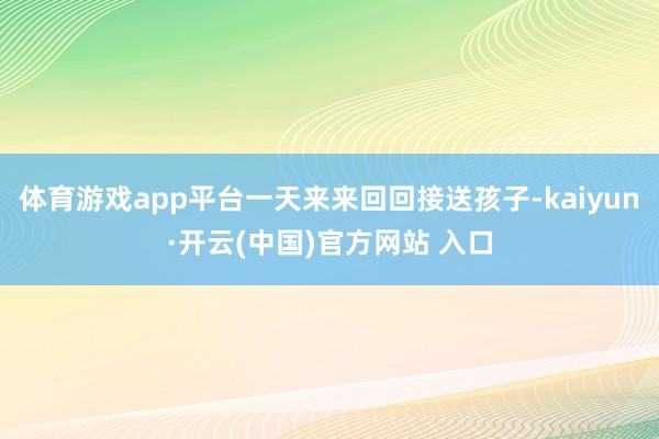 体育游戏app平台一天来来回回接送孩子-kaiyun·开云(中国)官方网站 入口