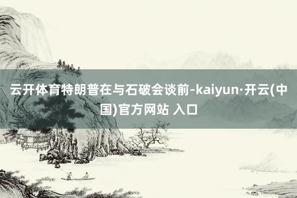 云开体育特朗普在与石破会谈前-kaiyun·开云(中国)官方网站 入口