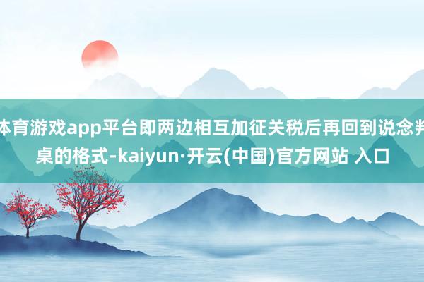 体育游戏app平台即两边相互加征关税后再回到说念判桌的格式-kaiyun·开云(中国)官方网站 入口