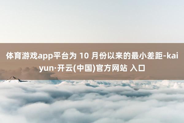 体育游戏app平台为 10 月份以来的最小差距-kaiyun·开云(中国)官方网站 入口