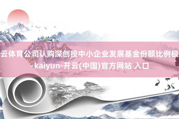 开云体育公司认购深创投中小企业发展基金份额比例极低-kaiyun·开云(中国)官方网站 入口