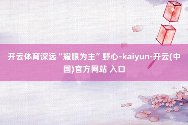 开云体育深远“耀眼为主”野心-kaiyun·开云(中国)官方网站 入口