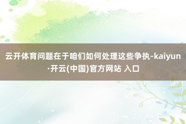 云开体育问题在于咱们如何处理这些争执-kaiyun·开云(中国)官方网站 入口