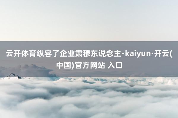 云开体育纵容了企业肃穆东说念主-kaiyun·开云(中国)官方网站 入口