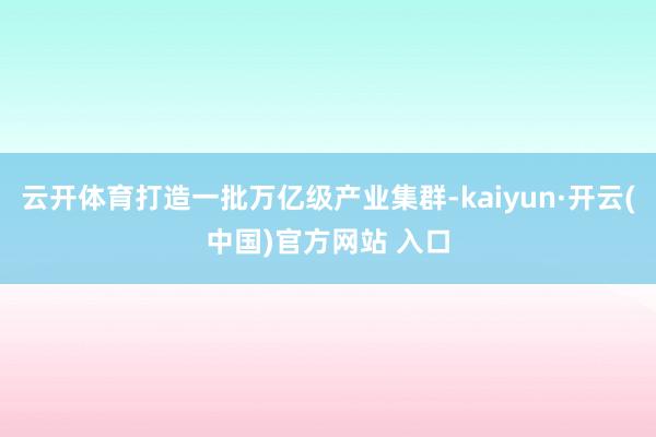 云开体育打造一批万亿级产业集群-kaiyun·开云(中国)官方网站 入口