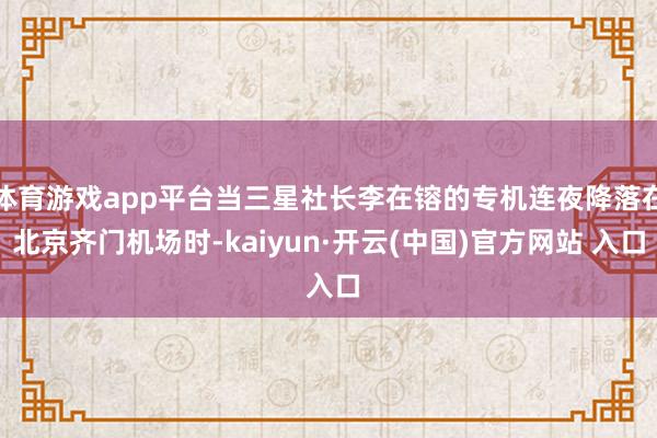 体育游戏app平台当三星社长李在镕的专机连夜降落在北京齐门机场时-kaiyun·开云(中国)官方网站 入口
