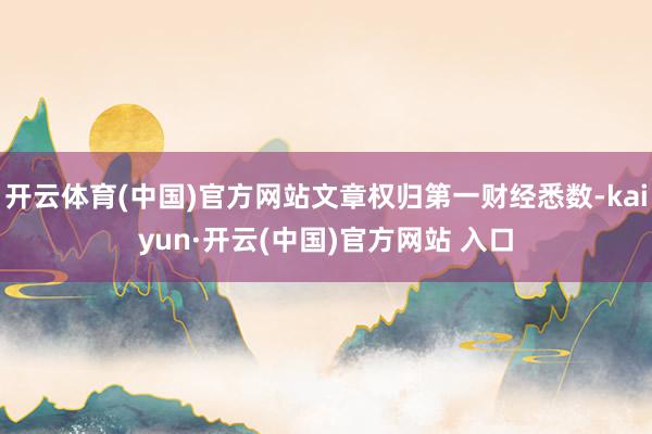 开云体育(中国)官方网站文章权归第一财经悉数-kaiyun·开云(中国)官方网站 入口