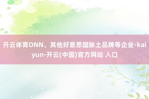 开云体育ONN、其他好意思国脉土品牌等企业-kaiyun·开云(中国)官方网站 入口