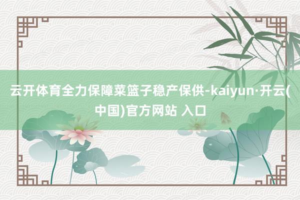 云开体育全力保障菜篮子稳产保供-kaiyun·开云(中国)官方网站 入口