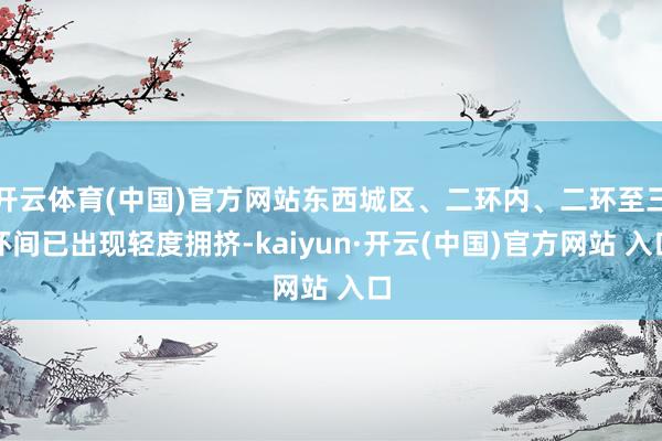开云体育(中国)官方网站东西城区、二环内、二环至三环间已出现轻度拥挤-kaiyun·开云(中国)官方网站 入口