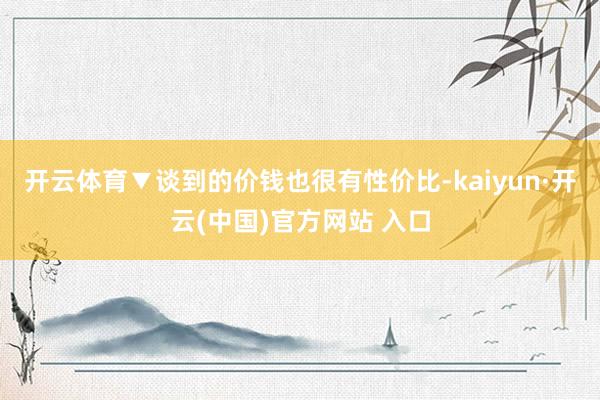 开云体育▼谈到的价钱也很有性价比-kaiyun·开云(中国)官方网站 入口