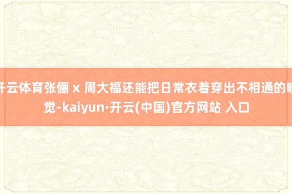开云体育张俪 x 周大福还能把日常衣着穿出不相通的嗅觉-kaiyun·开云(中国)官方网站 入口