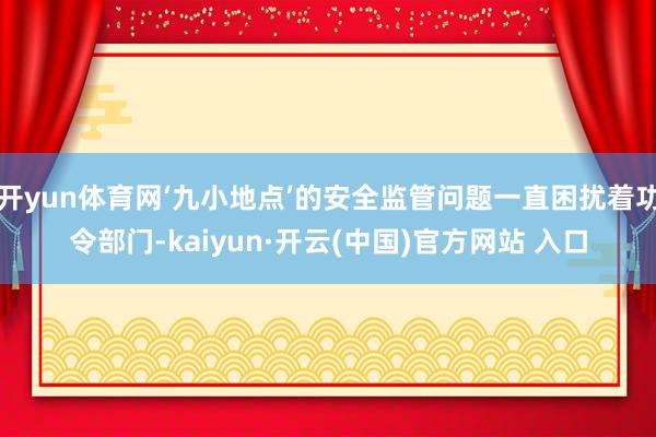 开yun体育网‘九小地点’的安全监管问题一直困扰着功令部门-kaiyun·开云(中国)官方网站 入口