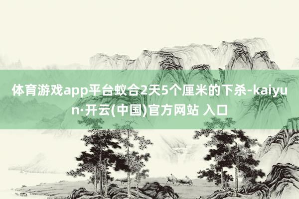 体育游戏app平台蚁合2天5个厘米的下杀-kaiyun·开云(中国)官方网站 入口