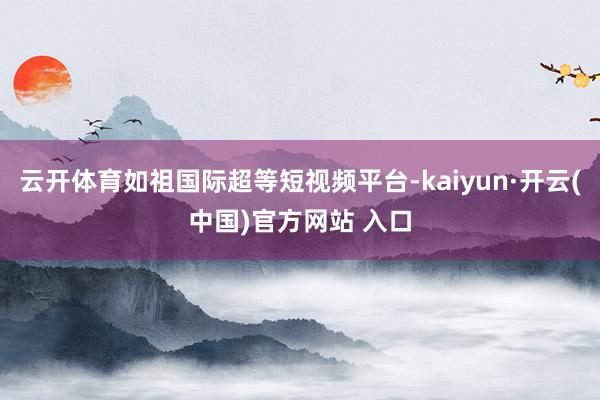 云开体育如祖国际超等短视频平台-kaiyun·开云(中国)官方网站 入口