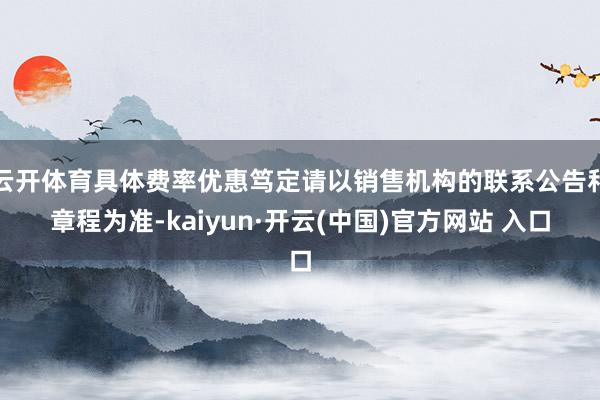 云开体育具体费率优惠笃定请以销售机构的联系公告和章程为准-kaiyun·开云(中国)官方网站 入口
