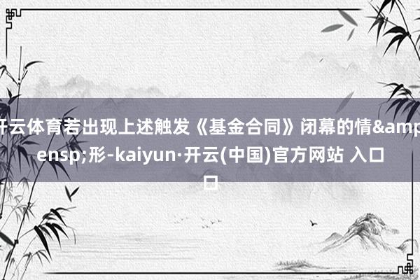开云体育若出现上述触发《基金合同》闭幕的情&ensp;形-kaiyun·开云(中国)官方网站 入口