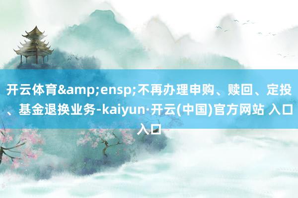 开云体育&ensp;不再办理申购、赎回、定投、基金退换业务-kaiyun·开云(中国)官方网站 入口