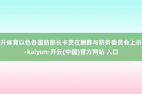 云开体育以色各国防部长卡茨在酬酢与防务委员会上示意-kaiyun·开云(中国)官方网站 入口