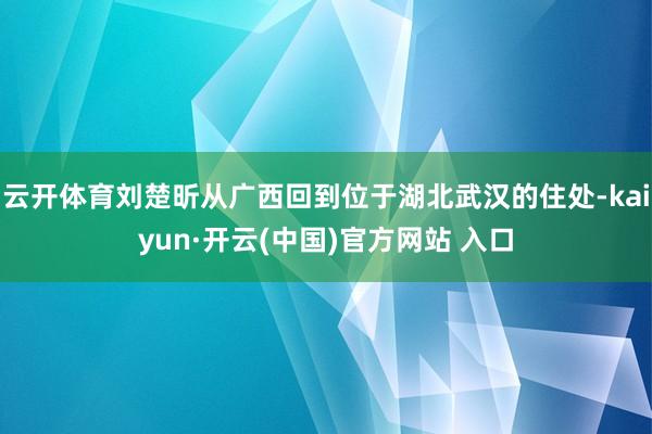 云开体育刘楚昕从广西回到位于湖北武汉的住处-kaiyun·开云(中国)官方网站 入口