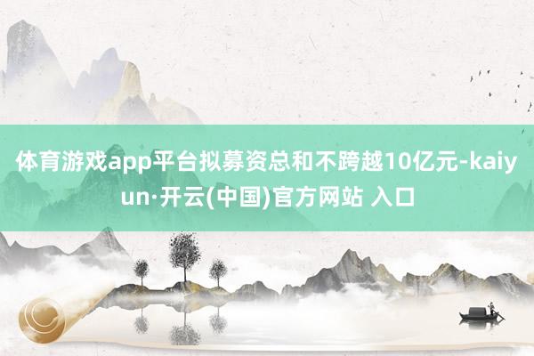 体育游戏app平台拟募资总和不跨越10亿元-kaiyun·开云(中国)官方网站 入口