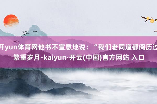 开yun体育网他书不宣意地说：“我们老同道都阅历过繁重岁月-kaiyun·开云(中国)官方网站 入口