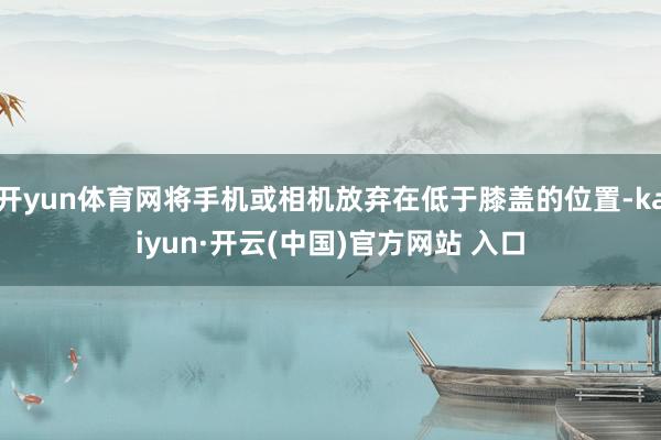 开yun体育网将手机或相机放弃在低于膝盖的位置-kaiyun·开云(中国)官方网站 入口